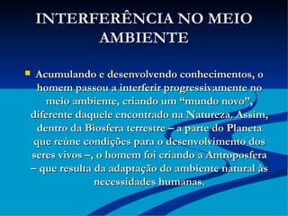 INTERFERÊNCIA NO MEIO AMBIENTE Acumulando e desenvolvendo conhecimentos, o homem passou a interferir progressivamente no meio ambiente, criando um “mundo novo”, diferente daquele encontrado na Natureza. Assim, dentro da Biosfera terrestre – a parte do Planeta que reúne condições para o desenvolvimento dos seres vivos –, o homem foi criando a Antroposfera – que resulta da adaptação do ambiente natural às necessidades humanas. 