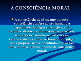A CONSCIÊNCIA MORAL A consciência de si mesmo ou auto-consciência confere ao ser humano a capacidade de julgar suas ações, e de escolher, dentre as circunstâncias possíveis, seu próprio caminho na vida. A essa característica peculiar ao homem, de julgar suas próprias ações, decidindo se elas são boas ou más, damos o nome de consciência moral. 