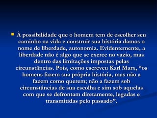 À possibilidade que o homem tem de escolher seu caminho na vida e construir sua história damos o nome de liberdade, autonomia. Evidentemente, a liberdade não é algo que se exerce no vazio, mas dentro das limitações impostas pelas circunstâncias. Pois, como escreveu Karl Marx, “os homens fazem sua própria história, mas não a fazem como querem; não a fazem sob circunstâncias de sua escolha e sim sob aquelas com que se defrontam diretamente, legadas e transmitidas pelo passado”. 