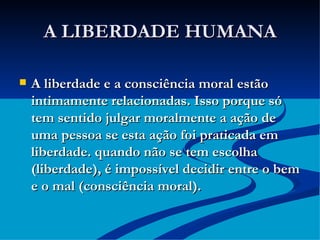 A LIBERDADE HUMANA A liberdade e a consciência moral estão intimamente relacionadas. Isso porque só tem sentido julgar moralmente a ação de uma pessoa se esta ação foi praticada em liberdade. quando não se tem escolha (liberdade), é impossível decidir entre o bem e o mal (consciência moral). 