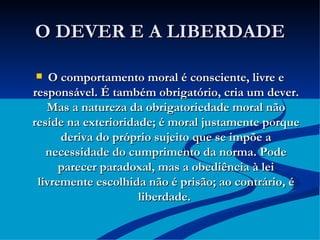 O DEVER E A LIBERDADE O comportamento moral é consciente, livre e responsável. É também obrigatório, cria um dever. Mas a natureza da obrigatoriedade moral não reside na exterioridade; é moral justamente porque deriva do próprio sujeito que se impõe a necessidade do cumprimento da norma. Pode parecer paradoxal, mas a obediência à lei livremente escolhida não é prisão; ao contrário, é liberdade.   