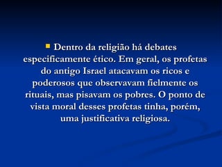Dentro da religião há debates especificamente ético. Em geral, os profetas do antigo Israel atacavam os ricos e poderosos que observavam fielmente os rituais, mas pisavam os pobres. O ponto de vista moral desses profetas tinha, porém, uma justificativa religiosa. 