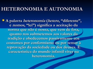 HETERONOMIA E AUTONOMIA A palavra  heteronomia  ( hetero , “diferente”, e  nomos , “lei”) significa a aceitação da norma que não é nossa, que vem de fora, quanto nos submetemos aos valores da tradição e obedecemos passivamente aos costumes por conformismo ou por temor à reprovação da sociedade ou dos deuses. É característica do mundo infantil viver na heteronomia. 