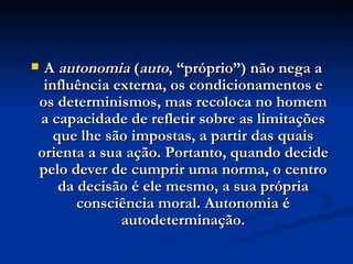A  autonomia  ( auto , “próprio”) não nega a influência externa, os condicionamentos e os determinismos, mas recoloca no homem a capacidade de refletir sobre as limitações que lhe são impostas, a partir das quais orienta a sua ação. Portanto, quando decide pelo dever de cumprir uma norma, o centro da decisão é ele mesmo, a sua própria consciência moral. Autonomia é autodeterminação. 