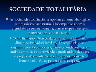 SOCIEDADE TOTALITÁRIA As sociedades totalitárias se apóiam em uma ideologia e se organizam em estruturas incompatíveis com a dignidade da pessoa humana, com o respeito de seus legítimos direitos e liberdades. O totalitarismo não reconhece no ser humano uma dimensão individual irredutível à totalidade e ao conjunto das relações sociais, embora condicionada por ambos em toda a sua atividade e precisando deles para o próprio desenvolvimento. O verdadeiro sujeito humano não são as pessoas mas a espécie. 