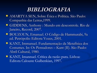 BIBLIOGRAFIA AMARTYA SEN, Sobre Ética e Política. São Paulo: Companhia das Letras,1999. GIDDENS, Anthony : Mundo em descontrole. Rio de Janeiro, Record, 2007. BOUZOUN, Emanuel. O Código de Hammurabi, 9a ed. Petrópolis: Editora Vozes, 2001. KANT, Immanuel. Fundamentação da Metafísica dos Costumes. In: Os Pensadores – Kant (II). São Paulo: Abril Cultural, 1980. KANT, Imannuel. Crítica da razão pura. Lisboa: Editora Calouste Gulbenkian, 1997.   