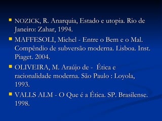 NOZICK , R. Anarquia, Estado e utopia. Rio de Janeiro: Zahar, 1994. MAFFESOLI, Michel - Entre o Bem e o Mal. Compêndio de subversão moderna. Lisboa. Inst. Piaget. 2004. OLIVEIRA, M. Araújo de -  Ética e racionalidade moderna. São Paulo : Loyola, 1993.  VALLS ALM - O Que é a Ética. SP. Brasilense. 1998. 