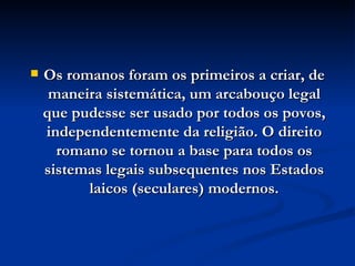 Os romanos foram os primeiros a criar, de maneira sistemática, um arcabouço legal que pudesse ser usado por todos os povos, independentemente da religião. O direito romano se tornou a base para todos os sistemas legais subsequentes nos Estados laicos (seculares) modernos. 