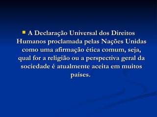 A Declaração Universal dos Direitos Humanos proclamada pelas Nações Unidas como uma afirmação ética comum, seja, qual for a religião ou a perspectiva geral da sociedade é atualmente aceita em muitos países.  