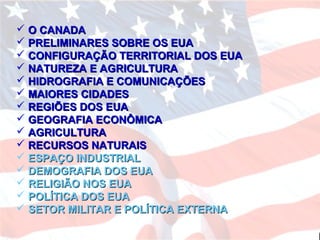  O CANADAO CANADA
 PRELIMINARES SOBRE OS EUAPRELIMINARES SOBRE OS EUA
 CONFIGURAÇÃO TERRITORIAL DOS EUACONFIGURAÇÃO TERRITORIAL DOS EUA
 NATUREZA E AGRICULTURANATUREZA E AGRICULTURA
 HIDROGRAFIA E COMUNICAÇÕESHIDROGRAFIA E COMUNICAÇÕES
 MAIORES CIDADESMAIORES CIDADES
 REGIÕES DOS EUAREGIÕES DOS EUA
 GEOGRAFIA ECONÔMICAGEOGRAFIA ECONÔMICA
 AGRICULTURAAGRICULTURA
 RECURSOS NATURAISRECURSOS NATURAIS
 ESPAÇO INDUSTRIALESPAÇO INDUSTRIAL
 DEMOGRAFIA DOS EUADEMOGRAFIA DOS EUA
 RELIGIÃO NOS EUARELIGIÃO NOS EUA
 POLÍTICA DOS EUAPOLÍTICA DOS EUA
 SETOR MILITAR E POLÍTICA EXTERNASETOR MILITAR E POLÍTICA EXTERNA
 