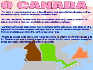 • Tal como o restante das Américas, o Canadá possui uma geografia física baseada no tripé:Tal como o restante das Américas, o Canadá possui uma geografia física baseada no tripé:
Montanhas a oeste, Planícies ao centro, Planaltos a lesteMontanhas a oeste, Planícies ao centro, Planaltos a leste
• No caso canadense, as Montanhas Rochosas atravessam o terço oeste do território doNo caso canadense, as Montanhas Rochosas atravessam o terço oeste do território do
país, se dobrando a noroeste, em direção ao Alasca (estado dos EUA).país, se dobrando a noroeste, em direção ao Alasca (estado dos EUA).
• As Grandes Planícies predominam mais no extremo centro-sul do país, onde ainda se vê aAs Grandes Planícies predominam mais no extremo centro-sul do país, onde ainda se vê a
vegetação de Pradarias (campos), mas logo a norte as planícies são ocupadas por densasvegetação de Pradarias (campos), mas logo a norte as planícies são ocupadas por densas
florestas coníferas, pelo clima frio, conhecidas como Taiga.florestas coníferas, pelo clima frio, conhecidas como Taiga.
• O leste do Canadá ainda possui uma região de planície no entorno dos Grandes Lagos e doO leste do Canadá ainda possui uma região de planície no entorno dos Grandes Lagos e do
Rio São Lourenço, a parte mais rica e populosa do país. Porém, mais a nordeste, em regiõesRio São Lourenço, a parte mais rica e populosa do país. Porém, mais a nordeste, em regiões
pouco povoadas, encontramos o planalto de Labradorpouco povoadas, encontramos o planalto de Labrador
 