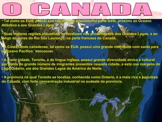 • Tal como os EUA, possui sua região mais populosa na parte leste, próximo ao OceanoTal como os EUA, possui sua região mais populosa na parte leste, próximo ao Oceano
Atlântico e aos Grandes LagosAtlântico e aos Grandes Lagos
• Suas maiores regiões industriais se localizam nas proximidades dos Grandes Lagos, e aoSuas maiores regiões industriais se localizam nas proximidades dos Grandes Lagos, e ao
longo do curso do Rio São Lourenço, na parte francesa do Canadá.longo do curso do Rio São Lourenço, na parte francesa do Canadá.
• A Costa Oeste canadense, tal como os EUA, possui uma grande metrópole com saída paraA Costa Oeste canadense, tal como os EUA, possui uma grande metrópole com saída para
o Oceano Pacífico: Vancouver.o Oceano Pacífico: Vancouver.
• A maior cidade, Toronto, é de língua inglesa, possui grande diversidade etnica e culturalA maior cidade, Toronto, é de língua inglesa, possui grande diversidade etnica e cultural
por conta do grande número de imigrantes presentes naquela cidade, e está nas margens dopor conta do grande número de imigrantes presentes naquela cidade, e está nas margens do
Lago Ontario, um dos Grandes Lagos da América do Norte.Lago Ontario, um dos Grandes Lagos da América do Norte.
• A província na qual Toronto se localiza, conhecida como Ontario, é a mais rica e populosaA província na qual Toronto se localiza, conhecida como Ontario, é a mais rica e populosa
do Canadá, com forte concentração industrial no sudeste da província.do Canadá, com forte concentração industrial no sudeste da província.
 