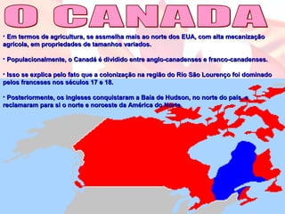 • Em termos de agricultura, se assmelha mais ao norte dos EUA, com alta mecanizaçãoEm termos de agricultura, se assmelha mais ao norte dos EUA, com alta mecanização
agrícola, em propriedades de tamanhos variados.agrícola, em propriedades de tamanhos variados.
• Populacionalmente, o Canadá é dividido entre anglo-canadenses e franco-canadenses.Populacionalmente, o Canadá é dividido entre anglo-canadenses e franco-canadenses.
• Isso se explica pelo fato que a colonização na região do Rio São Lourenço foi dominadoIsso se explica pelo fato que a colonização na região do Rio São Lourenço foi dominado
pelos franceses nos séculos 17 e 18.pelos franceses nos séculos 17 e 18.
• Posteriormente, os ingleses conquistaram a Baía de Hudson, no norte do país, ePosteriormente, os ingleses conquistaram a Baía de Hudson, no norte do país, e
reclamaram para si o norte e noroeste da América do Norte.reclamaram para si o norte e noroeste da América do Norte.
 