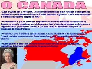 • Após a Guerra dos 7 Anos (1763), os derrotados franceses foram forçados a entregar suasApós a Guerra dos 7 Anos (1763), os derrotados franceses foram forçados a entregar suas
possessões no Canadá aos britânicos. E estes passaram a governar o país, até a autonomiapossessões no Canadá aos britânicos. E estes passaram a governar o país, até a autonomia
e formação de governo próprio em 1867.e formação de governo próprio em 1867.
• O interessante é que os britânicos respeitaram os colonos franceses estabelecidos noO interessante é que os britânicos respeitaram os colonos franceses estabelecidos no
Quebéc no que diz respeito ao uso da língua, por isso o francês permanece até hoje como aQuebéc no que diz respeito ao uso da língua, por isso o francês permanece até hoje como a
língua oficial da província do Quebéc, e por essa razão o Canadá tem uma parte dalíngua oficial da província do Quebéc, e por essa razão o Canadá tem uma parte da
população de língua francesa.população de língua francesa.
• O Canadá é uma monarquia parlamentarista. A Rainha Elizabeth II da Inglaterra reina noO Canadá é uma monarquia parlamentarista. A Rainha Elizabeth II da Inglaterra reina no
Canadá também, mas nomeia um Governador-Geral para representá-la nessa terra tãoCanadá também, mas nomeia um Governador-Geral para representá-la nessa terra tão
distante.distante.
• Quem governa o país é um primeiro-ministro eleito através do voto em eleiçõesQuem governa o país é um primeiro-ministro eleito através do voto em eleições
legislativas, totalmente independente do governo britânico.legislativas, totalmente independente do governo britânico.
 