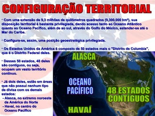 • Com uma extensão de 9,3 milhões de quilômetros quadrados (9,300,000 km²), suaCom uma extensão de 9,3 milhões de quilômetros quadrados (9,300,000 km²), sua
disposição territorial é bastante privilegiada, dando acesso tanto ao Oceano Atlânticodisposição territorial é bastante privilegiada, dando acesso tanto ao Oceano Atlântico
quanto ao Oceano Pacífico, além de ao sul, através do Golfo do México, estender-se até oquanto ao Oceano Pacífico, além de ao sul, através do Golfo do México, estender-se até o
Mar do Caribe.Mar do Caribe.
• Configura-se, assim, uma posição geoestratégica privilegiada.Configura-se, assim, uma posição geoestratégica privilegiada.
• Os Estados Unidos da América é composto de 50 estados mais o "Distrito de Columbia",Os Estados Unidos da América é composto de 50 estados mais o "Distrito de Columbia",
que é o Distrito Federal deles.que é o Distrito Federal deles.
• Desses 50 estados, 48 delesDesses 50 estados, 48 deles
são contíguos, ou seja,são contíguos, ou seja,
ocupam um vasto territórioocupam um vasto território
contínuo.contínuo.
• Já dois deles, estão em áreasJá dois deles, estão em áreas
que não possui nenhum tipoque não possui nenhum tipo
de divisa com os demaisde divisa com os demais
estados:estados:
- Alasca, no extremo noroeste- Alasca, no extremo noroeste
da América do Norteda América do Norte
- Havaí, no centro do- Havaí, no centro do
Oceano PacíficoOceano Pacífico
 