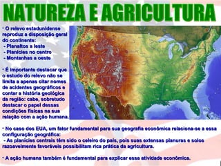 • O relevo estadunidenseO relevo estadunidense
reproduz a disposição geralreproduz a disposição geral
do continente:do continente:
- Planaltos a leste- Planaltos a leste
- Planícies no centro- Planícies no centro
- Montanhas a oeste- Montanhas a oeste
• É importante destacar queÉ importante destacar que
o estudo do relevo não seo estudo do relevo não se
limita a apenas citar nomeslimita a apenas citar nomes
de acidentes geográficos ede acidentes geográficos e
contar a história geológicacontar a história geológica
da região: cabe, sobretudoda região: cabe, sobretudo
destacar o papel dessasdestacar o papel dessas
condições físicas na suacondições físicas na sua
relação com a ação humana.relação com a ação humana.
• No caso dos EUA, um fator fundamental para sua geografia econômica relaciona-se a essaNo caso dos EUA, um fator fundamental para sua geografia econômica relaciona-se a essa
configuração geográfica:configuração geográfica:
- As planícies centrais têm sido o celeiro do país, pois suas extensas planuras e solos- As planícies centrais têm sido o celeiro do país, pois suas extensas planuras e solos
razoavelmente favoráveis possibilitam rica prática da agricultura.razoavelmente favoráveis possibilitam rica prática da agricultura.
• A ação humana também é fundamental para explicar essa atividade econômica.A ação humana também é fundamental para explicar essa atividade econômica.
 