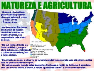 • Quanto à pluviosidade,Quanto à pluviosidade,
genericamente podemosgenericamente podemos
dizer que existem 2 zonas:dizer que existem 2 zonas:
- O leste, úmido- O leste, úmido
- O oeste, árido- O oeste, árido
• As Montanhas Rochosas,As Montanhas Rochosas,
que barram as massasque barram as massas
oceânicas oriundas dooceânicas oriundas do
Oceano Pacífico, sãoOceano Pacífico, são
responsáveis pela aridezresponsáveis pela aridez
do oeste.do oeste.
• No sul, junto à Flórida e oNo sul, junto à Flórida e o
Golfo do México, surge oGolfo do México, surge o
clima subtropical, viabilizandoclima subtropical, viabilizando
o cultivo de cana-de-açúcaro cultivo de cana-de-açúcar
e frutas cítricas.e frutas cítricas.
• Em direção ao oeste, o clima vai se tornando gradativamente mais seco até atingir a aridezEm direção ao oeste, o clima vai se tornando gradativamente mais seco até atingir a aridez
total na porção ocidental do país.total na porção ocidental do país.
• No extremo oeste, isolada pelas Montanhas Rochosas, a região da Califórnia é agraciadoNo extremo oeste, isolada pelas Montanhas Rochosas, a região da Califórnia é agraciado
com um inverno ameno e úmido, e verões igualmente suaves: é o clima mediterrâneo.com um inverno ameno e úmido, e verões igualmente suaves: é o clima mediterrâneo.
 