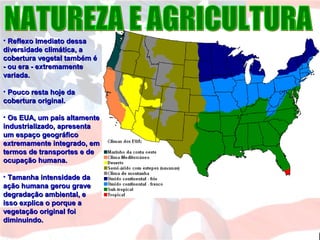 • Reflexo imediato dessaReflexo imediato dessa
diversidade climática, adiversidade climática, a
cobertura vegetal também écobertura vegetal também é
- ou era - extremamente- ou era - extremamente
variada.variada.
• Pouco resta hoje daPouco resta hoje da
cobertura original.cobertura original.
• Os EUA, um país altamenteOs EUA, um país altamente
industrializado, apresentaindustrializado, apresenta
um espaço geográficoum espaço geográfico
extremamente integrado, emextremamente integrado, em
termos de transportes e determos de transportes e de
ocupação humana.ocupação humana.
• Tamanha intensidade daTamanha intensidade da
ação humana gerou graveação humana gerou grave
degradação ambiental, edegradação ambiental, e
isso explica o porque aisso explica o porque a
vegetação original foivegetação original foi
diminuindo.diminuindo.
 