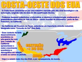 • A Costa Oeste caracteriza-se por uma indústria marcada pelo alto nível tecnológico e deA Costa Oeste caracteriza-se por uma indústria marcada pelo alto nível tecnológico e de
automação, exigindo mão-de-obra de alta qualificação técnica.automação, exigindo mão-de-obra de alta qualificação técnica.
• Podemos destacar a eletrônica, a informática, a robótica e a biotecnologia, enaltecendo aPodemos destacar a eletrônica, a informática, a robótica e a biotecnologia, enaltecendo a
preeminência cibernética do Vale do Silício - centro mundial da informática - perto de Sanpreeminência cibernética do Vale do Silício - centro mundial da informática - perto de San
Francisco, na Califórnia.Francisco, na Califórnia.
• Da Califórnia até Houston, no Texas, estende-se um importante cinturão industrial,Da Califórnia até Houston, no Texas, estende-se um importante cinturão industrial,
designado como "Cinturão do Sol" (Sun Belt).designado como "Cinturão do Sol" (Sun Belt).
• Esse contexto de forteEsse contexto de forte
desenvolvimentodesenvolvimento
econômico noeconômico no
pós-guerra fez compós-guerra fez com
que o estado daque o estado da
CalifórniaCalifórnia
apresentasse oapresentasse o
maior crescimentomaior crescimento
econômico eeconômico e
demográfico em relaçãodemográfico em relação
a todos os outros no período.a todos os outros no período.
• Hoje é o estado mais rico dos EUA, e por consequencia, do mundo.Hoje é o estado mais rico dos EUA, e por consequencia, do mundo.
 