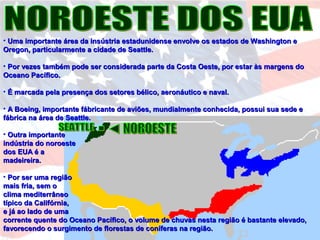 • Uma importante área da insústria estadunidense envolve os estados de Washington eUma importante área da insústria estadunidense envolve os estados de Washington e
Oregon, particularmente a cidade de Seattle.Oregon, particularmente a cidade de Seattle.
• Por vezes também pode ser considerada parte da Costa Oeste, por estar às margens doPor vezes também pode ser considerada parte da Costa Oeste, por estar às margens do
Oceano Pacífico.Oceano Pacífico.
• É marcada pela presença dos setores bélico, aeronáutico e naval.É marcada pela presença dos setores bélico, aeronáutico e naval.
• A Boeing, importante fábricante de aviões, mundialmente conhecida, possui sua sede eA Boeing, importante fábricante de aviões, mundialmente conhecida, possui sua sede e
fábrica na área de Seattle.fábrica na área de Seattle.
• Outra importanteOutra importante
indústria do noroesteindústria do noroeste
dos EUA é ados EUA é a
madeireira.madeireira.
• Por ser uma regiãoPor ser uma região
mais fria, sem omais fria, sem o
clima mediterrâneoclima mediterrâneo
típico da Califórnia,típico da Califórnia,
e já ao lado de umae já ao lado de uma
corrente quente do Oceano Pacífico, o volume de chuvas nesta região é bastante elevado,corrente quente do Oceano Pacífico, o volume de chuvas nesta região é bastante elevado,
favorecendo o surgimento de florestas de coníferas na região.favorecendo o surgimento de florestas de coníferas na região.
 