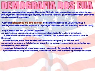 • Algumas características demográficas dos EUA são bem conhecidas, como o fato de suaAlgumas características demográficas dos EUA são bem conhecidas, como o fato de sua
população ser falante da língua inglesa, de maioria “branca” (euro-descendente) e praticantepopulação ser falante da língua inglesa, de maioria “branca” (euro-descendente) e praticante
do cristianismo Protestante.do cristianismo Protestante.
• Com umaCom uma população depopulação de 308308 milhõesmilhões de habitantes (censo do USGS de 2010), ade habitantes (censo do USGS de 2010), a
população estadunidense é superior à população brasileira, de 193 milhões (censo de 2010).população estadunidense é superior à população brasileira, de 193 milhões (censo de 2010).
• O que vamos ver nas próximas páginas é...O que vamos ver nas próximas páginas é...
...o quanto essa população se concentra na metade leste do território americano...o quanto essa população se concentra na metade leste do território americano
...os estados com menor desenvolvimento humano são aqueles no sul da bacia do Rio...os estados com menor desenvolvimento humano são aqueles no sul da bacia do Rio
MississipiMississipi
...a concentração ainda forte de afro-descendentes (“negros”) no Sul dos EUA...a concentração ainda forte de afro-descendentes (“negros”) no Sul dos EUA
...o aumento no número de falantes de espanhol no país, principalmente nos estados que...o aumento no número de falantes de espanhol no país, principalmente nos estados que
tem fronteira com o Méxicotem fronteira com o México
...o quanto a imigração foi importante para a construção da população americana...o quanto a imigração foi importante para a construção da população americana
...a predominância do protestantismo, coexistindo com uma numerosa população católica...a predominância do protestantismo, coexistindo com uma numerosa população católica
 