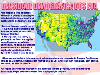• No mapa ao lado podemosNo mapa ao lado podemos
observar o quanto a populaçãoobservar o quanto a população
estadunidense se concentra naestadunidense se concentra na
metade leste do território do paísmetade leste do território do país
• Isso se deve em grande parte:Isso se deve em grande parte:
1. Ao início da colonização dos1. Ao início da colonização dos
EUA ter se dado na costa doEUA ter se dado na costa do
Oceano AtlânticoOceano Atlântico
2. Na expansão ao oeste, a2. Na expansão ao oeste, a
população se fixou em regiõespopulação se fixou em regiões
com clima mais propício àcom clima mais propício à
agricultura, no caso, as Grandesagricultura, no caso, as Grandes
Planícies centrais, evitando aPlanícies centrais, evitando a
região de semi-árido e áridoregião de semi-árido e árido
típico da metade oeste do país.típico da metade oeste do país.
• Observamos também fortes concentrações populacionais na costa do Oceano Pacífico, noObservamos também fortes concentrações populacionais na costa do Oceano Pacífico, no
estado da Califórnia, em torno das metrópoles de Los Angeles e San Francisco, bem como aestado da Califórnia, em torno das metrópoles de Los Angeles e San Francisco, bem como a
noroeste, na área de Seattle.noroeste, na área de Seattle.
• A região das Grandes Metrópoles no nordeste é muito povoada, com 54 milhões deA região das Grandes Metrópoles no nordeste é muito povoada, com 54 milhões de
habitantes, o que equivale a quase 20% da população do país.habitantes, o que equivale a quase 20% da população do país.
 