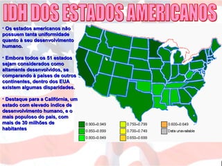 • Os estados americanos nãoOs estados americanos não
possuem tanta uniformidadepossuem tanta uniformidade
quanto à seu desenvolvimentoquanto à seu desenvolvimento
humano.humano.
• Embora todos os 51 estadosEmbora todos os 51 estados
sejam considerados comosejam considerados como
altamente desenvolvidos, sealtamente desenvolvidos, se
comparando à países de outroscomparando à países de outros
continentes, dentro dos EUAcontinentes, dentro dos EUA
existem algumas disparidades.existem algumas disparidades.
• Destaque para a Califórnia, umDestaque para a Califórnia, um
estado com elevado índice deestado com elevado índice de
desenvolvimento humano, e odesenvolvimento humano, e o
mais populoso do país, commais populoso do país, com
mais de 30 milhões demais de 30 milhões de
habitanteshabitantes
 