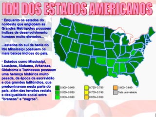 • Enquanto os estados doEnquanto os estados do
nordeste que englobam asnordeste que englobam as
Grandes Metrópoles possuemGrandes Metrópoles possuem
índices de desenvolvimentoíndices de desenvolvimento
humano muito elevados...humano muito elevados...
...estados do sul da bacia do...estados do sul da bacia do
Rio Mississipi possuem osRio Mississipi possuem os
mais baixos índices do país.mais baixos índices do país.
• Estados como Mississipi,Estados como Mississipi,
Lousiana, Alabama, Arkansas,Lousiana, Alabama, Arkansas,
Oklahoma e Tennessee possuemOklahoma e Tennessee possuem
uma herança histórica muitouma herança histórica muito
pesada, da época da escravidãopesada, da época da escravidão
e dos grandes latifúndios, quee dos grandes latifúndios, que
predominavam nesta parte dopredominavam nesta parte do
país, além das tensões raciaispaís, além das tensões raciais
e desigualdade social entree desigualdade social entre
“brancos” e “negros”.“brancos” e “negros”.
 