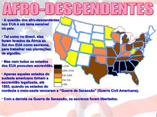 • A questão dos afro-descendentesA questão dos afro-descendentes
nos EUA é um tema sensívelnos EUA é um tema sensível
no país.no país.
• Tal como no Brasil, elesTal como no Brasil, eles
foram levados da África aoforam levados da África ao
Sul dos EUA como escravos,Sul dos EUA como escravos,
para trabalhar nas plantaçõespara trabalhar nas plantações
de algodão.de algodão.
• Mas nem todos os estadosMas nem todos os estados
dos EUA possuíam escravidão.dos EUA possuíam escravidão.
• Apenas aqueles estados doApenas aqueles estados do
sudeste americano tinham asudeste americano tinham a
escravidão legalizada, atéescravidão legalizada, até
1865, quando os estados do1865, quando os estados do
nordeste e meio-oeste venceram a “Guerra de Secessão” (Guerra Civil Americana).nordeste e meio-oeste venceram a “Guerra de Secessão” (Guerra Civil Americana).
• Com a derrota na Guerra de Secessão, os escravos foram libertados.Com a derrota na Guerra de Secessão, os escravos foram libertados.
 