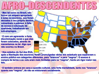 • Mas tal como no Brasil, nãoMas tal como no Brasil, não
houve um amparo apropriadohouve um amparo apropriado
à estes ex-escravos, que foramà estes ex-escravos, que foram
deixados à seu próprio destino,deixados à seu próprio destino,
vulneráveis à pobreza, à faltavulneráveis à pobreza, à falta
de acesso à educação dede acesso à educação de
qualidade, trabalhando emqualidade, trabalhando em
sub-empregos.sub-empregos.
• E com um agravante: a forteE com um agravante: a forte
discriminação racial a que elesdiscriminação racial a que eles
foram colocados, através deforam colocados, através de
mecanismos na lei. Algo quemecanismos na lei. Algo que
não ocorreu no Brasil.não ocorreu no Brasil.
• Nos estados do Sul dos EUA,Nos estados do Sul dos EUA,
após a libertação dos escravos, foram promulgadas várias leis estaduais que separavam oapós a libertação dos escravos, foram promulgadas várias leis estaduais que separavam o
ensino público em categorias diferentes, para “brancos” e para “negros”. O acesso àensino público em categorias diferentes, para “brancos” e para “negros”. O acesso à
compra de terras e ao voto eram mais limitadas para os “negros”, havia um rigor maior nascompra de terras e ao voto eram mais limitadas para os “negros”, havia um rigor maior nas
leis.leis.
• E também entrava em cena a questão cultural, uma forte mentalidade, tanto nos “brancos”E também entrava em cena a questão cultural, uma forte mentalidade, tanto nos “brancos”
quanto nos “negros”, de não se misturarem socialmente.quanto nos “negros”, de não se misturarem socialmente.
 