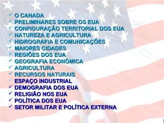  O CANADAO CANADA
 PRELIMINARES SOBRE OS EUAPRELIMINARES SOBRE OS EUA
 CONFIGURAÇÃO TERRITORIAL DOS EUACONFIGURAÇÃO TERRITORIAL DOS EUA
 NATUREZA E AGRICULTURANATUREZA E AGRICULTURA
 HIDROGRAFIA E COMUNICAÇÕESHIDROGRAFIA E COMUNICAÇÕES
 MAIORES CIDADESMAIORES CIDADES
 REGIÕES DOS EUAREGIÕES DOS EUA
 GEOGRAFIA ECONÔMICAGEOGRAFIA ECONÔMICA
 AGRICULTURAAGRICULTURA
 RECURSOS NATURAISRECURSOS NATURAIS
 ESPAÇO INDUSTRIALESPAÇO INDUSTRIAL
 DEMOGRAFIA DOS EUADEMOGRAFIA DOS EUA
 RELIGIÃO NOS EUARELIGIÃO NOS EUA
 POLÍTICA DOS EUAPOLÍTICA DOS EUA
 SETOR MILITAR E POLÍTICA EXTERNASETOR MILITAR E POLÍTICA EXTERNA
 