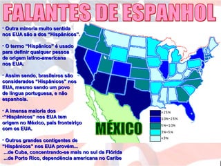 • Outra minoria muito sentidaOutra minoria muito sentida
nos EUA são a dos “Hispânicos”.nos EUA são a dos “Hispânicos”.
• O termo “Hispânico” é usadoO termo “Hispânico” é usado
para definir qualquer pessoapara definir qualquer pessoa
de origem latino-americanade origem latino-americana
nos EUA.nos EUA.
• Assim sendo, brasileiros sãoAssim sendo, brasileiros são
considerados “Hispânicos” nosconsiderados “Hispânicos” nos
EUA, mesmo sendo um povoEUA, mesmo sendo um povo
de língua portuguesa, e nãode língua portuguesa, e não
espanhola.espanhola.
• A imensa maioria dosA imensa maioria dos
•““Hispânicos” nos EUA temHispânicos” nos EUA tem
origem no México, país fronteiriçoorigem no México, país fronteiriço
com os EUA.com os EUA.
• Outros grandes contigentes deOutros grandes contigentes de
“Hispânicos” nos EUA provém...“Hispânicos” nos EUA provém...
...de Cuba, concentrando-se mais no sul da Flórida...de Cuba, concentrando-se mais no sul da Flórida
...de Porto Rico, dependência americana no Caribe...de Porto Rico, dependência americana no Caribe
 