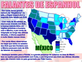 • Por conta desse grandePor conta desse grande
número de “Hispânicos” nonúmero de “Hispânicos” no
país, a língua espanhola é apaís, a língua espanhola é a
segunda mais falada nos EUA.segunda mais falada nos EUA.
• Com mais de 30 milhões deCom mais de 30 milhões de
mexicanos vivendo nos EUA,mexicanos vivendo nos EUA,
a imensa maioria deles ema imensa maioria deles em
regiões próximas à fronteiraregiões próximas à fronteira
com o México, e por conta dacom o México, e por conta da
imigração ao longo das últimasimigração ao longo das últimas
décadas, o idioma espanholdécadas, o idioma espanhol
é muito falado nessas áreas.é muito falado nessas áreas.
• Por conta disso observamosPor conta disso observamos
no mapa que todos os estadosno mapa que todos os estados
dos EUA que tem fronteira comdos EUA que tem fronteira com
o México possuem mais de 25%o México possuem mais de 25%
de falantes de espanhol.de falantes de espanhol.
• Destaque também para a Flórida, e a grande presença de cubanos na área de Miami.Destaque também para a Flórida, e a grande presença de cubanos na área de Miami.
Isso se explica pela proximidade com Cuba, e por imigrarem aos EUA nas últimas décadasIsso se explica pela proximidade com Cuba, e por imigrarem aos EUA nas últimas décadas
para não viverem mais no país governado por Fidel Castro.para não viverem mais no país governado por Fidel Castro.
 