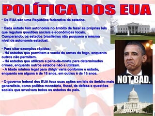 • Os EUA são uma República federativa de estados.Os EUA são uma República federativa de estados.
• Cada estado tem autonomia no âmbito de fazer as próprias leisCada estado tem autonomia no âmbito de fazer as próprias leis
que regulam questões sociais e econômicas locais.que regulam questões sociais e econômicas locais.
Comparando, os estados brasileiros não possuem o mesmoComparando, os estados brasileiros não possuem o mesmo
nível de autonomia estadual.nível de autonomia estadual.
• Para citar exemplos rápidos:Para citar exemplos rápidos:
- Há estados que permitem a venda de armas de fogo, enquanto- Há estados que permitem a venda de armas de fogo, enquanto
outros não permitem.outros não permitem.
- Há estados que utilizam a pena-de-morte para determinados- Há estados que utilizam a pena-de-morte para determinados
crimes, enquanto outros estados não a utilizam.crimes, enquanto outros estados não a utilizam.
- A idade mínima legal para dirigir varia conforme o estado,- A idade mínima legal para dirigir varia conforme o estado,
enquanto em alguns é de 18 anos, em outros é de 16 anos.enquanto em alguns é de 18 anos, em outros é de 16 anos.
• O governo federal dos EUA foca suas ações em leis de âmbito maisO governo federal dos EUA foca suas ações em leis de âmbito mais
generalista, como política monetária, fiscal, de defesa e questõesgeneralista, como política monetária, fiscal, de defesa e questões
sociais que envolvam todos os estados do país.sociais que envolvam todos os estados do país.
 