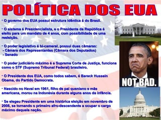 • O governo dos EUA possui estrutura idêntica á do Brasil.O governo dos EUA possui estrutura idêntica á do Brasil.
• O sistema é Presidencialista, e o Presidente da República éO sistema é Presidencialista, e o Presidente da República é
eleito para um mandato de 4 anos, com possibilidade de umaeleito para um mandato de 4 anos, com possibilidade de uma
reeleição.reeleição.
• O poder legislativo é bi-cameral, possui duas câmaras:O poder legislativo é bi-cameral, possui duas câmaras:
- Câmara dos Representantes (Câmara dos Deputados)- Câmara dos Representantes (Câmara dos Deputados)
- Senado- Senado
• O poder judiciário máximo é a Suprema Corte de Justiça, funcionaO poder judiciário máximo é a Suprema Corte de Justiça, funciona
como o STF (Supremo Tribunal Federal) brasileiro.como o STF (Supremo Tribunal Federal) brasileiro.
• O Presidente dos EUA, como todos sabem, é Barack HusseinO Presidente dos EUA, como todos sabem, é Barack Hussein
Obama, do Partido Democrata.Obama, do Partido Democrata.
• Nascido no Havaí em 1961, filho de pai queniano e mãeNascido no Havaí em 1961, filho de pai queniano e mãe
americana, morou na Indonésia durante alguns anos da infância.americana, morou na Indonésia durante alguns anos da infância.
• Se elegeu Presidente em uma histórica eleição em novembro deSe elegeu Presidente em uma histórica eleição em novembro de
2008, se tornando o primeiro afro-descendente a ocupar o cargo2008, se tornando o primeiro afro-descendente a ocupar o cargo
máximo daquela nação.máximo daquela nação.
 