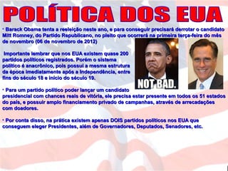 • Barack Obama tenta a reeleição neste ano, e para conseguir precisará derrotar o candidatoBarack Obama tenta a reeleição neste ano, e para conseguir precisará derrotar o candidato
Mitt Romney, do Partido Republicano, no pleito que ocorrerá na primeira terça-feira do mêsMitt Romney, do Partido Republicano, no pleito que ocorrerá na primeira terça-feira do mês
de novembro (06 de novembro de 2012)de novembro (06 de novembro de 2012)
Importante lembrar que nos EUA existem quase 200Importante lembrar que nos EUA existem quase 200
partidos políticos registrados. Porém o sistemapartidos políticos registrados. Porém o sistema
político é anacrônico, pois possui a mesma estruturapolítico é anacrônico, pois possui a mesma estrutura
da época imediatamente após a Independência, entreda época imediatamente após a Independência, entre
fins do século 18 e início do século 19.fins do século 18 e início do século 19.
• Para um partido político poder lançar um candidatoPara um partido político poder lançar um candidato
presidencial com chances reais de vitória, ele precisa estar presente em todos os 51 estadospresidencial com chances reais de vitória, ele precisa estar presente em todos os 51 estados
do país, e possuir amplo financiamento privado de campanhas, através de arrecadaçõesdo país, e possuir amplo financiamento privado de campanhas, através de arrecadações
com doadores.com doadores.
• Por conta disso, na prática existem apenas DOIS partidos políticos nos EUA quePor conta disso, na prática existem apenas DOIS partidos políticos nos EUA que
conseguem eleger Presidentes, além de Governadores, Deputados, Senadores, etc.conseguem eleger Presidentes, além de Governadores, Deputados, Senadores, etc.
 