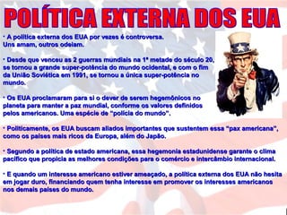 • A política externa dos EUA por vezes é controversa.A política externa dos EUA por vezes é controversa.
Uns amam, outros odeiam.Uns amam, outros odeiam.
• Desde que venceu as 2 guerras mundiais na 1ª metade do século 20,Desde que venceu as 2 guerras mundiais na 1ª metade do século 20,
se tornou a grande super-potência do mundo ocidental, e com o fimse tornou a grande super-potência do mundo ocidental, e com o fim
da União Soviética em 1991, se tornou a única super-potência noda União Soviética em 1991, se tornou a única super-potência no
mundo.mundo.
• Os EUA proclamaram para si o dever de serem hegemônicos noOs EUA proclamaram para si o dever de serem hegemônicos no
planeta para manter a paz mundial, conforme os valores definidosplaneta para manter a paz mundial, conforme os valores definidos
pelos americanos. Uma espécie de “polícia do mundo”.pelos americanos. Uma espécie de “polícia do mundo”.
• Politicamente, os EUA buscam aliados importantes que sustentem essa “pax americana”,Politicamente, os EUA buscam aliados importantes que sustentem essa “pax americana”,
como os países mais ricos da Europa, além do Japão.como os países mais ricos da Europa, além do Japão.
• Segundo a política de estado americana, essa hegemonia estadunidense garante o climaSegundo a política de estado americana, essa hegemonia estadunidense garante o clima
pacífico que propicia as melhores condições para o comércio e intercâmbio internacional.pacífico que propicia as melhores condições para o comércio e intercâmbio internacional.
• E quando um interesse americano estiver ameaçado, a política externa dos EUA não hesitaE quando um interesse americano estiver ameaçado, a política externa dos EUA não hesita
em jogar duro, financiando quem tenha interesse em promover os interesses americanosem jogar duro, financiando quem tenha interesse em promover os interesses americanos
nos demais países do mundo.nos demais países do mundo.
 
