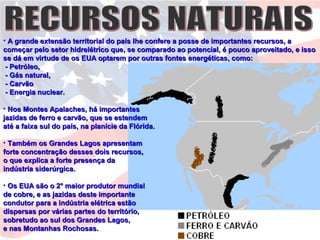 • A grande extensão territorial do país lhe confere a posse de importantes recursos, aA grande extensão territorial do país lhe confere a posse de importantes recursos, a
começar pelo setor hidrelétrico que, se comparado ao potencial, é pouco aproveitado, e issocomeçar pelo setor hidrelétrico que, se comparado ao potencial, é pouco aproveitado, e isso
se dá em virtude de os EUA optarem por outras fontes energéticas, como:se dá em virtude de os EUA optarem por outras fontes energéticas, como:
- Petróleo,- Petróleo,
- Gás natural,- Gás natural,
- Carvão- Carvão
- Energia nuclear.- Energia nuclear.
• Nos Montes Apalaches, há importantesNos Montes Apalaches, há importantes
jazidas de ferro e carvão, que se estendemjazidas de ferro e carvão, que se estendem
até a faixa sul do país, na planície da Flórida.até a faixa sul do país, na planície da Flórida.
• Também os Grandes Lagos apresentamTambém os Grandes Lagos apresentam
forte concentração desses dois recursos,forte concentração desses dois recursos,
o que explica a forte presença dao que explica a forte presença da
indústria siderúrgica.indústria siderúrgica.
• Os EUA são o 2° maior produtor mundialOs EUA são o 2° maior produtor mundial
de cobre, e as jazidas deste importantede cobre, e as jazidas deste importante
condutor para a indústria elétrica estãocondutor para a indústria elétrica estão
dispersas por várias partes do território,dispersas por várias partes do território,
sobretudo ao sul dos Grandes Lagos,sobretudo ao sul dos Grandes Lagos,
e nas Montanhas Rochosas.e nas Montanhas Rochosas.
 
