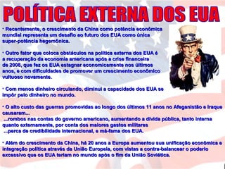 • Recentemente, o crescimento da China como potência econômicaRecentemente, o crescimento da China como potência econômica
mundial representa um desafio ao futuro dos EUA como únicamundial representa um desafio ao futuro dos EUA como única
super-potência hegemônica.super-potência hegemônica.
• Outro fator que coloca obstáculos na política externa dos EUA éOutro fator que coloca obstáculos na política externa dos EUA é
a recuperação da economia americana após a crise financeiraa recuperação da economia americana após a crise financeira
de 2008, que fez os EUA estagnar economicamente nos últimosde 2008, que fez os EUA estagnar economicamente nos últimos
anos, e com dificuldades de promover um crescimento econômicoanos, e com dificuldades de promover um crescimento econômico
vultuoso novamente.vultuoso novamente.
• Com menos dinheiro circulando, diminui a capacidade dos EUA seCom menos dinheiro circulando, diminui a capacidade dos EUA se
impôr pelo dinheiro no mundo.impôr pelo dinheiro no mundo.
• O alto custo das guerras promovidas ao longo dos últimos 11 anos no Afeganistão e IraqueO alto custo das guerras promovidas ao longo dos últimos 11 anos no Afeganistão e Iraque
causaram...causaram...
...rombos nas contas do governo americano, aumentando a dívida pública, tanto interna...rombos nas contas do governo americano, aumentando a dívida pública, tanto interna
quanto externamente, por conta dos maiores gastos militaresquanto externamente, por conta dos maiores gastos militares
...perca de credibilidade internacional, e má-fama dos EUA....perca de credibilidade internacional, e má-fama dos EUA.
• Além do crescimento da China, há 20 anos a Europa aumentou sua unificação econômica eAlém do crescimento da China, há 20 anos a Europa aumentou sua unificação econômica e
integração política através da União Europeia, com vistas a contra-balancear o poderiointegração política através da União Europeia, com vistas a contra-balancear o poderio
excessivo que os EUA teriam no mundo após o fim da União Soviética.excessivo que os EUA teriam no mundo após o fim da União Soviética.
 