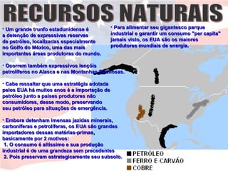 • Um grande trunfo estadunidense éUm grande trunfo estadunidense é
a detenção de expressivas reservasa detenção de expressivas reservas
de petróleo, localizadas especialmentede petróleo, localizadas especialmente
no Golfo do México, uma das maisno Golfo do México, uma das mais
importantes áreas produtoras do mundo.importantes áreas produtoras do mundo.
• Ocorrem também expressivos lençóisOcorrem também expressivos lençóis
petrolíferos no Alasca e nas Montanhas Rochosas.petrolíferos no Alasca e nas Montanhas Rochosas.
• Cabe ressaltar que uma estratégia adotadaCabe ressaltar que uma estratégia adotada
pelos EUA há muitos anos é a importação depelos EUA há muitos anos é a importação de
petróleo junto a países produtores nãopetróleo junto a países produtores não
consumidores, desse modo, preservandoconsumidores, desse modo, preservando
seu petróleo para situações de emergência.seu petróleo para situações de emergência.
• Embora detenham imensas jazidas minerais,Embora detenham imensas jazidas minerais,
carboníferas e petrolíferas, os EUA são grandescarboníferas e petrolíferas, os EUA são grandes
importadores dessas matérias-primas,importadores dessas matérias-primas,
basicamente por 2 motivos:basicamente por 2 motivos:
1. O consumo é altíssimo e sua produção1. O consumo é altíssimo e sua produção
industrial é de uma grandeza sem precedentesindustrial é de uma grandeza sem precedentes
2. Pois preservam estrategicamente seu subsolo.2. Pois preservam estrategicamente seu subsolo.
• Para alimentar seu gigantesco parquePara alimentar seu gigantesco parque
industrial e garantir um consumo "per capita"industrial e garantir um consumo "per capita"
jamais visto, os EUA são os maioresjamais visto, os EUA são os maiores
produtores mundiais de energia.produtores mundiais de energia.
 