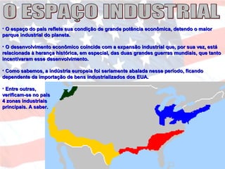 • O espaço do país reflete sua condição de grande potência econômica, detendo o maiorO espaço do país reflete sua condição de grande potência econômica, detendo o maior
parque industrial do planeta.parque industrial do planeta.
• O desenvolvimento econômico coincide com a expansão industrial que, por sua vez, estáO desenvolvimento econômico coincide com a expansão industrial que, por sua vez, está
relacionada à herança histórica, em especial, das duas grandes guerras mundiais, que tantorelacionada à herança histórica, em especial, das duas grandes guerras mundiais, que tanto
incentivaram esse desenvolvimento.incentivaram esse desenvolvimento.
• Como sabemos, a indústria europeia foi seriamente abalada nesse período, ficandoComo sabemos, a indústria europeia foi seriamente abalada nesse período, ficando
dependente da importação de bens industrializados dos EUA.dependente da importação de bens industrializados dos EUA.
• Entre outras,Entre outras,
verificam-se no paísverificam-se no país
4 zonas industriais4 zonas industriais
principais. A saber.principais. A saber.
 