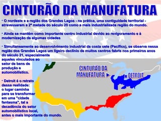 • O nordeste e a região dos Grandes Lagos - na prática, uma contiguidade territorial -O nordeste e a região dos Grandes Lagos - na prática, uma contiguidade territorial -
atravessaram a 2ª metade do século 20 como a mais industrializada região do mundo.atravessaram a 2ª metade do século 20 como a mais industrializada região do mundo.
• Ainda se mantém como importante centro industrial devido ao revigoramento e àAinda se mantém como importante centro industrial devido ao revigoramento e à
modernização de algumas cidadesmodernização de algumas cidades
• Simultaneamente ao desenvolvimento industrial da costa oete (Pacífico), se observa nessaSimultaneamente ao desenvolvimento industrial da costa oete (Pacífico), se observa nessa
região dos Grandes Lagos um ligeiro declínio de muitos centros fabris nos primeiros anosregião dos Grandes Lagos um ligeiro declínio de muitos centros fabris nos primeiros anos
do século 21, especialmentedo século 21, especialmente
aqueles vinculados aoaqueles vinculados ao
setor de bens desetor de bens de
produção eprodução e
automobilístico.automobilístico.
• Detroit é o retratoDetroit é o retrato
dessa realidade:dessa realidade:
o lugar caminhao lugar caminha
para se transformarpara se transformar
em uma "cidadeem uma "cidade
fantasma", tal afantasma", tal a
decadência do setordecadência do setor
automobilístico local,automobilístico local,
antes o mais importante do mundo.antes o mais importante do mundo.
 