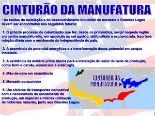 • As razões da instalação e do desenvolvimento industrial do nordeste e Grandes LagosAs razões da instalação e do desenvolvimento industrial do nordeste e Grandes Lagos
devem ser encontradas nos seguintes fatores:devem ser encontradas nos seguintes fatores:
1. O próprio processo de colonização que fez, desde os primórdios, surgir naquela região1. O próprio processo de colonização que fez, desde os primórdios, surgir naquela região
um centro manufatureiro, em oposição ao sul agrário, latifundiário e escravocrata. Isso teveum centro manufatureiro, em oposição ao sul agrário, latifundiário e escravocrata. Isso teve
relação direta com o movimento de independência do país.relação direta com o movimento de independência do país.
2. A ocorrência de potencial energético e a transformação desse potencial em parque2. A ocorrência de potencial energético e a transformação desse potencial em parque
instalado.instalado.
3. A existência de matéria prima básica para a instalação do setor de bens de produção,3. A existência de matéria prima básica para a instalação do setor de bens de produção,
como ferro e carvão, essenciais à siderurgia.como ferro e carvão, essenciais à siderurgia.
4. Mão-de-obra em abundância4. Mão-de-obra em abundância
5. Mercado consumidor5. Mercado consumidor
6. Um sistema de transportes compatível6. Um sistema de transportes compatível
com a necessidade de escoamento dacom a necessidade de escoamento da
produção, em especial a intensa utilizaçãoprodução, em especial a intensa utilização
de hidrovias naturais, junto aos Grandes Lagos.de hidrovias naturais, junto aos Grandes Lagos.
 