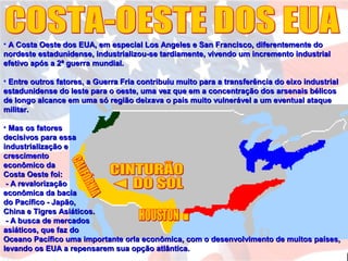 • A Costa Oeste dos EUA, em especial Los Angeles e San Francisco, diferentemente doA Costa Oeste dos EUA, em especial Los Angeles e San Francisco, diferentemente do
nordeste estadunidense, industrializou-se tardiamente, vivendo um incremento industrialnordeste estadunidense, industrializou-se tardiamente, vivendo um incremento industrial
efetivo após a 2ª guerra mundial.efetivo após a 2ª guerra mundial.
• Entre outros fatores, a Guerra Fria contribuiu muito para a transferência do eixo industrialEntre outros fatores, a Guerra Fria contribuiu muito para a transferência do eixo industrial
estadunidense do leste para o oeste, uma vez que em a concentração dos arsenais bélicosestadunidense do leste para o oeste, uma vez que em a concentração dos arsenais bélicos
de longo alcance em uma só região deixava o país muito vulnerável a um eventual ataquede longo alcance em uma só região deixava o país muito vulnerável a um eventual ataque
militar.militar.
• Mas os fatoresMas os fatores
decisivos para essadecisivos para essa
industrialização eindustrialização e
crescimentocrescimento
econômico daeconômico da
Costa Oeste foi:Costa Oeste foi:
- A revalorização- A revalorização
econômica da baciaeconômica da bacia
do Pacífico - Japão,do Pacífico - Japão,
China e Tigres Asiáticos.China e Tigres Asiáticos.
- A busca de mercados- A busca de mercados
asiáticos, que faz doasiáticos, que faz do
Oceano Pacífico uma importante orla econômica, com o desenvolvimento de muitos países,Oceano Pacífico uma importante orla econômica, com o desenvolvimento de muitos países,
levando os EUA a repensarem sua opção atlântica.levando os EUA a repensarem sua opção atlântica.
 