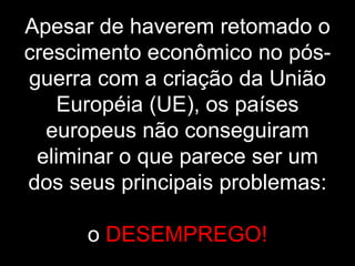 Apesar de haverem retomado o crescimento econômico no pós-guerra com a criação da União Européia (UE), os países europeus não conseguiram eliminar o que parece ser um dos seus principais problemas: o   DESEMPREGO! 