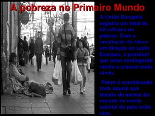 A pobreza no Primeiro Mundo A União Européia registra um total de 62 milhões de pobres. Com a ampliação do bloco em direção ao Leste Europeu, é provável que esse contingente venha a crescer mais ainda. Pobre é considerado todo aquele que dispõe de menos da metade da média salarial do país onde vive.   