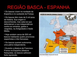 REGIÃO BASCA - ESPANHA Os bascos vivem no nordeste da Espanha e no sudoeste da França. Os bascos têm mais de 5 mil anos de história. Sua origem é desconhecida, mas sabe-se que defenderam a sua independência contra os romanos, godos e visigodos, na Antigüidade e Idade Média.  Hoje existem cerca de 500 mil bascos habitando quatro províncias espanholas e três francesas. Os bascos querem autonomia, uma pátria independente. Durante a ditadura de Francisco Franco na Espanha (ditadura franquista), os bascos sofreram forte repressão. 
