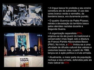 A língua basca foi proibida,e seu ensino constituía ato de subversão. O uso das cores branco verde e vermelho, da bandeira basca, era duramente punido.  O quadro  Guernica  de Pablo Picasso, retrata a devastação do território basco pelos alemães nazistas durante a Segunda Guerra. A organização separatista  ETA , originou-se da ala jovem do tradicional e conservador (mas ilegal, sob a ditadura de Franco) Partido Nacionalista Basco (PNV). No início, a  ETA  limitou-se a uma atividade de difusão cultural dos valores e costumes bascos mas, a partir de 1966, lançou-se à ação política e à luta armada.   Atualmente, a maior parte da população rechaça a luta armada, defendida pela ala mais radical da  ETA  