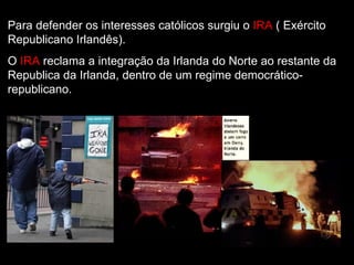 Para defender os interesses católicos surgiu o  IRA  ( Exército Republicano Irlandês). O  IRA   reclama a integração da Irlanda do Norte ao restante da Republica da Irlanda, dentro de um regime democrático-republicano.  