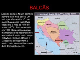 BALCÃS   A região sempre foi um barril de pólvora e até hoje possui um baixo padrão de vida. O que mantinha a antiga Iugoslávia coesa era a mão de ferro do Marechal Tito. Mas sua morte em 1980 abriu espaço para a manifestação de nacionalismos reprimidos durante muito tempo. Eslovênia, Croácia, Bósnia e Macedônia conseguiram, a muito custo, desvencilhar-se da dura dominação sérvia.  